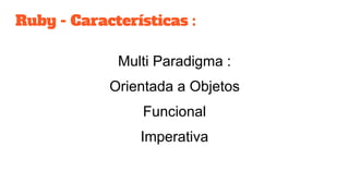 Ruby - Características :
Multi Paradigma :
Orientada a Objetos
Funcional
Imperativa
 