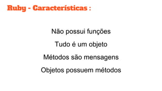 Ruby - Características :
Não possui funções
Tudo é um objeto
Métodos são mensagens
Objetos possuem métodos
 