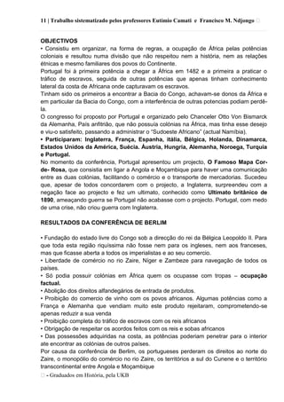 11 | Trabalho sistematizado pelos professores Eutímio Camati e Francisco M. Ndjongo ᴥ
ᴥ- Graduados em História, pela UKB
OBJECTIVOS
• Consistiu em organizar, na forma de regras, a ocupação de África pelas potências
coloniais e resultou numa divisão que não respeitou nem a história, nem as relações
étnicas e mesmo familiares dos povos do Continente.
Portugal foi à primeira potência a chegar a África em 1482 e a primeira a praticar o
tráfico de escravos, seguida de outras potências que apenas tinham conhecimento
lateral da costa de Africana onde capturavam os escravos.
Tinham sido os primeiros a encontrar a Bacia do Congo, achavam-se donos da África e
em particular da Bacia do Congo, com a interferência de outras potencias podiam perdê-
la.
O congresso foi proposto por Portugal e organizado pelo Chanceler Otto Von Bismarck
da Alemanha, País anfitrião, que não possuía colónias na África, mas tinha esse desejo
e viu-o satisfeito, passando a administrar o ―Sudoeste Africano‖ (actual Namíbia).
• Participaram: Inglaterra, França, Espanha, itália, Bélgica, Holanda, Dinamarca,
Estados Unidos da América, Suécia. Áustria, Hungria, Alemanha, Noroega, Turquia
e Portugal.
No momento da conferência, Portugal apresentou um projecto, O Famoso Mapa Cor-
de- Rosa, que consistia em ligar a Angola e Moçambique para haver uma comunicação
entre as duas colónias, facilitando o comércio e o transporte de mercadorias. Sucedeu
que, apesar de todos concordarem com o projecto, a Inglaterra, surpreendeu com a
negação face ao projecto e fez um ultimato, conhecido como Ultimato britânico de
1890, ameaçando guerra se Portugal não acabasse com o projecto. Portugal, com medo
de uma crise, não criou guerra com Inglaterra.
RESULTADOS DA CONFERÊNCIA DE BERLIM
• Fundação do estado livre do Congo sob a direcção do rei da Bélgica Leopoldo II. Para
que toda esta região riquíssima não fosse nem para os ingleses, nem aos franceses,
mas que ficasse aberta a todos os imperialistas e ao seu comercio.
• Liberdade de comércio no rio Zaire, Níger e Zambeze para navegação de todos os
países.
• Só podia possuir colónias em África quem os ocupasse com tropas – ocupação
factual.
• Abolição dos direitos alfandegários de entrada de produtos.
• Proibição do comercio de vinho com os povos africanos. Algumas potências como a
França e Alemanha que vendiam muito este produto rejeitaram, comprometendo-se
apenas reduzir a sua venda
• Proibição completa do tráfico de escravos com os reis africanos
• Obrigação de respeitar os acordos feitos com os reis e sobas africanos
• Das possessões adquiridas na costa, as potências poderiam penetrar para o interior
ate encontrar as colónias de outros países.
Por causa da conferência de Berlim, os portugueses perderam os direitos ao norte do
Zaire, o monopólio do comércio no rio Zaire, os territórios a sul do Cunene e o território
transcontinental entre Angola e Moçambique
 