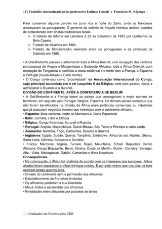 12 | Trabalho sistematizado pelos professores Eutímio Camati e Francisco M. Ndjongo ᴥ
ᴥ- Graduados em História, pela UKB
Para conservar alguma parcela na zona rica a norte do Zaire, onde os franceses
ameaçavam os portugueses. O governo da colónia de Angola mandou assinar acordos
de protectorado com chefes tradicionais locais.
 O tratado de Xifuma em Lândana á 29 de Setembro de 1883 por Guilherme de
Brito Capelo.
 Tratado de Xikamba em 1884.
 Tratado de Simulambuko assinado entre os portugueses e os príncipes de
Cabinda em 1885.
• A Grã-Bretanha passou a administrar toda a África Austral, com excepção das colónias
portuguesas de Angola e Moçambique o Sudoeste Africano, toda a África Oriental, com
excepção do Tanganica e partilhou a costa ocidental e o norte com a França, a Espanha
e Portugal (Guiné-Bissau e Cabo Verde).
• O Congo continuou como ―propriedade‖ da Associação Internacional do Congo,
cujo principal accionista era o rei Leopoldo II da Bélgica; este país passou ainda a
administrar o Ruanda e o Burundi.
DIVISÃO DO CONTINENTE, APÓS A CONFERENCIA DE BERLIM
• A Grã-Bretanha e a França foram os países que conseguiram o maior número de
territórios, em seguida veio Portugal, Bélgica, Espanha. Os demais países europeus que
não foram beneficiados na divisão da África eram potências comerciais ou industriais
que já possuíam negócios mesmo que indirectos com o continente africano.
• Espanha: llhas canárias, norte de Marrocos e Guine Equatorial
• Itália: Somália, Líbia e Etiópia
• Bélgica: Congo Kinshasa, Burundi e Ruanda
• Portugal: Angola, Moçambique, Guiné-Bissau, São Tome e Príncipe e cabo verde.
• Alemanha: Namíbia, Togo, Camarões, Burundi e Ruanda
• Inglaterra: Egipto, Sudão, Quénia, Tanzânia, Zimbabwe, África do sul, Nigéria, Ghana,
Serra Leoa, Gâmbia, Botsuana e Somália
• França: Marrocos, Argélia, Tunísia, Níger, Mauritânia, Tchad, Republica Centro
Africano, Congo Brazzavile, Benin, Ghana, Costa de Marfim, Guine - Conakry, Senegal,
Alto - Volta, Madagáscar, Gabão, Camarões e Ilhas Maurícias.
Consequências
• Na colonização, a África foi retaliada de acordo com os interesses dos europeus, tribos
aliadas foram separadas e tribos inimigas unidas. É por este motivo que nos dias de hoje
ocorrem tantas guerras civis.
• Divisão do continente sem a permissão dos africanos
• Estabelecimento de fronteiras limitadas
• Os africanos perderam a sua liberdade
• Maus- tratos e escravidão dos africanos
• Rivalidades entre africanos por parcelas de terras
 