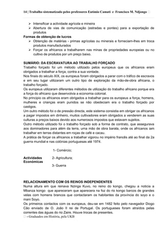 14 | Trabalho sistematizado pelos professores Eutímio Camati e Francisco M. Ndjongo ᴥ
ᴥ- Graduados em História, pela UKB
 Intensificar a actividade agrícola e mineira
 Abertura de vias de comunicação (estradas e pontes) para a exportação de
produtos
Formas de obtenção de lucros
 Obtenção de matérias - primas agrícolas ou minerais e forneciam-lhes em troca
produtos manufacturados
 Forçar os africanos a trabalharem nas minas de propriedades europeias ou no
cultivo de produtos por um preço baixo.
SUMÁRIO: DA ESCRAVATURA AO TRABALHO FORÇADO
Trabalho forçado foi um método utilizado pelos europeus que os africanos eram
obrigados a trabalhar a força, contra a sua vontade.
Nos finais do século XIX, os europeus foram obrigados a parar com o tráfico de escravos
e em seu lugar utilizaram um outro tipo de exploração da mão-de-obra africana, o
trabalho forçado.
Os europeus utilizaram diferentes métodos de utilização do trabalho africano porque era
a força do africano que desenvolvia a economia colonial.
No principio os africanos eram obrigados a trabalhar para os europeus a força, homens,
mulheres e crianças eram punidos se não obedeciam era o trabalho forçado por
castigos.
Um outro método foi o de pressão directa, este sistema consistia em obrigar os africanos
a pagar impostos em dinheiro, muitos cultivadores eram obrigados a venderem as suas
culturas a preços baixos devido aos numerosos impostos que estavam sujeitos.
Outro método utilizado foi o trabalho forçado sob a forma de contrato, que assegurava
aos dominadores para além da terra, urna mão de obra barata, onde os africanos iam
trabalhar em terras distantes em roças de café e cacau.
A prática de forçar os africanos a trabalhar vigorou no império francês até ao final da 2a
guerra mundial e nas colónias portuguesas até 1974.
1- Comércio;
Actividades 2- Agricultura;
Económicas
3- Guerra
RELACIONAMENTO COM OS REINOS INDEPENDENTES
Numa altura em que reinava Nzinga Kuvo, no reino do kongo, chegou a noticia a
Mbanza kongo que apareceram que aparecera na foz do rio kongo barcos de grandes
velas com homens brancos que contactaram os habitantes da província do soyo e o
mani Soyo.
Os primeiros contactos com os europeus, deu-se em 1482 feito pelo navegador Diogo
Cão enviado de O. João II rei de Portugal. Os portugueses foram atraídos pelas
correntes das águas do rio Zaire. Houve trocas de presentes.
 