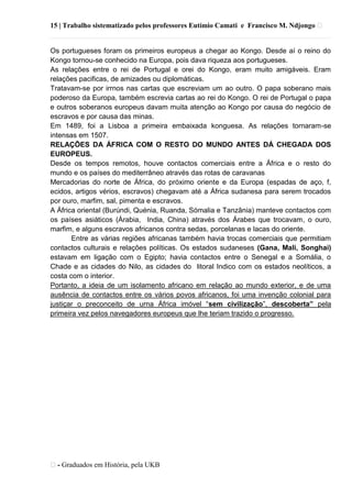 15 | Trabalho sistematizado pelos professores Eutímio Camati e Francisco M. Ndjongo ᴥ
ᴥ- Graduados em História, pela UKB
Os portugueses foram os primeiros europeus a chegar ao Kongo. Desde aí o reino do
Kongo tornou-se conhecido na Europa, pois dava riqueza aos portugueses.
As relações entre o rei de Portugal e orei do Kongo, eram muito amigáveis. Eram
relações pacificas, de amizades ou diplomáticas.
Tratavam-se por irrnos nas cartas que escreviam um ao outro. O papa soberano mais
poderoso da Europa, também escrevia cartas ao rei do Kongo. O rei de Portugal o papa
e outros soberanos europeus davam muita atenção ao Kongo por causa do negócio de
escravos e por causa das minas.
Em 1489, foi a Lisboa a primeira embaixada konguesa. As relações tornaram-se
intensas em 1507.
RELAÇÕES DA ÁFRICA COM O RESTO DO MUNDO ANTES DÁ CHEGADA DOS
EUROPEUS.
Desde os tempos remotos, houve contactos comerciais entre a África e o resto do
mundo e os países do mediterrâneo através das rotas de caravanas
Mercadorias do norte de África, do próximo oriente e da Europa (espadas de aço, f,
ecidos, artigos vérios, escravos) chegavam até a África sudanesa para serem trocados
por ouro, marfim, sal, pimenta e escravos.
A África oriental (Burúndi, Quénia, Ruanda, Sómalia e Tanzânia) manteve contactos com
os países asiáticos (Árabia, India, China) através dos Árabes que trocavam, o ouro,
marfim, e alguns escravos africanos contra sedas, porcelanas e lacas do oriente.
Entre as várias regiões africanas também havia trocas comerciais que permitiam
contactos culturais e relações políticas. Os estados sudaneses (Gana, Mali, Songhai)
estavam em ligação com o Egipto; havia contactos entre o Senegal e a Somália, o
Chade e as cidades do Nilo, as cidades do litoral Indico com os estados neolíticos, a
costa com o interior.
Portanto, a ideia de um isolamento africano em relação ao mundo exterior, e de uma
ausência de contactos entre os vários povos africanos, foi uma invenção colonial para
justiçar o preconceito de urna África imóvel ―sem civilização‖, descoberta” pela
primeira vez pelos navegadores europeus que lhe teriam trazido o progresso.
 