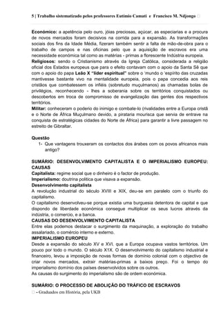 5 | Trabalho sistematizado pelos professores Eutímio Camati e Francisco M. Ndjongo ᴥ
ᴥ- Graduados em História, pela UKB
Económico: a apetência pelo ouro, jóias preciosas, açúcar, as especiarias e a procura
de novos mercados foram decisivos na corrida para a expansão. As transformações
sociais dos fins da Idade Média, fizeram também sentir a falta de mão-de-obra para o
trabalho de campos e nas oficinas pelo que a aquisição de escravos era uma
necessidade económica tal como as matérias - primas a florescente Indústria europeia.
Religiosos: sendo o Cristianismo através da Igreja Católica, considerada a religião
oficial dos Estados europeus que para o efeito contavam com o apoio da Santa Sê que
com o apoio do papa Leão X “líder espiritual” sobre o ‗mundo o ‗espírito das cruzadas
mantivesse bastante vivo na mentalidade europeia, pois o papa concedia aos reis
cristãos que combatessem os infiéis (sobretudo muçulmanos) as chamadas bolas de
privilégios, reconhecendo - lhes a soberania sobre os territórios conquistados ou
descobertos em troca de compromisso de evangelização das gentes dos respectivos
territórios.
Militar: conheceram o poderio do inimigo e combate-lo (rivalidades entre a Europa cristã
e o Norte de África Muçulmano devido, a pirataria mourisca que servia de entrave na
conquista de estratégicas cidades do Norte de África) para garantir a livre passagem no
estreito de Gibraltar.
Questão
1- Que vantagens trouxeram os contactos dos árabes com os povos africanos mais
antigo?
SUMÁRIO: DESENVOLVIMENTO CAPITALISTA E O IMPERIALISMO EUROPEU:
CAUSAS
Capitalista: regime social que o dinheiro é o factor de produção.
Imperialismo: doutrina politica que visava a expansão.
Desenvolvimento capitalista
A revolução industrial do século XVIII e XIX, deu-se em paralelo com o triunfo do
capitalismo.
O capitalismo desenvolveu-se porque existia uma burguesia detentora de capital e que
dispondo de liberdade económica consegue multiplicar os seus lucros através da
indústria, o comercio, e a banca.
CAUSAS DO DESENVOLVIMENTO CAPITALISTA
Entre elas podemos destacar o surgimento da maquinação, a exploração do trabalho
assalariado, o comércio interno e externo.
IMPERIALISMO EUROPEU
Desde a expansão do século XV e XVI. que a Europa ocupava vastos territórios. Um
pouco por todo o mundo. O século X1X. O desenvolvimento do capitalismo industrial e
financeiro, levou a imposição de novas formas de domínio colonial com o objectivo de
criar novos mercados, extrair matérias-primas a baixos preço. Foi o tempo do
imperialismo domínio dos países desenvolvidos sobre os outros.
As causas do surgimento do imperialismo são de ordem económica.
SUMÁRIO: O PROCESSO DE ABOLIÇÃO DO TRÁFICO DE ESCRAVOS
 