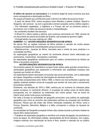 6 | Trabalho sistematizado pelos professores Eutímio Camati e Francisco M. Ndjongo ᴥ
ᴥ- Graduados em História, pela UKB
O tráfico de escravo ou escravatura: é o comércio ilegal de seres humanos que teve
como consequência a dominação de África.
As causas principais que contribuíram para o término do tráfico de escravos foram:
- A partir do século XVIII, certos europeus como filósofos e padres (Voltaire. Raynal e
Gregoire), vão comover - se com o genocídio e tomam posições contra o tráfico negreiro.
- Por interesses capitalistas, a Inglaterra e a França vão ser os primeiros países a
terminarem com o tráfico de escravos devido a industrialização.
- As constantes revoltam dos escravos
- O Brasil foi o último estado a aboli-la, pois continuou terminando em 1850, através de
um documento de autoria de Eusébio de Queirós, sob pressão do governo Inglês.
- Portugal aboliu nas suas colónias em 1869.
SUMÁRIO: 1.3 - AS EXPLORAÇÕES GEOGRÁFICAS EM AFRICA
No século XIX, as regiões interiores de África atraíram a atenção de muitos países
europeus principalmente industrializados porque procuravam:
- Matérias-primas., riquezas de África, mercados para a venda de seus produtos e a
curiosidade científica.
As explorações geográficas ao interior do continente africano foram efectuadas por
aventureiros, missionários, mercadores e cientistas.
As explorações geográficas contribuíram para um melhor conhecimento da história de
África e do próprio continente.
AS EXPLORAÇÕES GEOGRÁFICAS EM ÁFRICA
Os primeiros passos do imperialismo europeu foram dados pelas grandes companhias e
associações geográficas que exploraram e informaram aos capitalistas europeus das
riquezas que haviam em África.
Os exploradores faziam descrições minuciosas das zonas percorridas, com a elaboração
de mapas, fotografias e recolha de informações de interesse científico.
No período compreendido entre 1836 e 1865, o interior era mal conhecido e apenas nas
regiões costeiras existiam zonas de ocupação que serviam de meio para o escoamento
de produtos coloniais.
Entretanto, nas décadas de 1870 e 1890, verificou-se um aumento do interesse pelos
países europeus no continente africano. A ocupação de vastas zonas do litoral pelos
portugueses era um obstáculo às pretensões dos outros países, mas as zonas do
interior eram ainda muito pouco conhecidas.
Por toda a Europa as sociedades de geografia promoviam uma política de exploração
geográfica que vinha ao encontro das pretensões políticas de ocupação dos territórios
africanos. Países que até então não tinham interesses instalados em África, como a
França, Espanha, Alemanha, Bélgica e a Itália, começaram a cobiçar as riquezas do
continente.
As sociedades de Geografia europeias tinham sido criadas durante a primeira metade do
século XIX e desenvolveram:
• Trabalhos de exploração geográfica e científica com ampla divulgação nos periódicos e
livros da época. As informações obtidas, apresentadas de forma atractiva, com mapas,
imagens exóticas com reprodução da fauna e flora, atraíam a atenção de um público
 