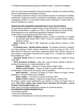 7 | Trabalho sistematizado pelos professores Eutímio Camati e Francisco M. Ndjongo ᴥ
ᴥ- Graduados em História, pela UKB
cada vez maior. Estas explorações chamavam também a atenção dos poderes políticos
para as possibilidades de exploração económica.
• A Sociedade propunha-se atingir os seus objectivos através da realização de sessões,
conferências, congressos científicos, subsídios de investigação, viagens de exploração e
investigação científica. As informações obtidas seriam publicadas e disseminadas em
arquivos, bibliotecas e museus.
PRINCIPAIS EXPLORADORES GEOGRÁFICOS E SUAS TRAJECTÓRIAS
Os exploradores geográficos ingleses foram os mais importantes e os mais divulgados.
Na África oriental Burton e J.Speke. em 1 857 á 1 863 reconheceram as fontes do Nilo.
Ainda destacaram-se os exploradores geográficos Clapperton René, Richard
Lander, Barth e os portugueses Serpa Pinto, Ives e outros.
 O missionário David Livingstone explorou a bacia do Zambeze e as regiões
dos grandes lagos desde 1850 á 1863. Foi para as catarátas Victória, explorou
Niassa e o Congo.
Speke e Grant, em 1862 á 1864, exploraram os lagos Niassa, Víctória e o Nilo.
(1862/64)
O jornalista Henry Hamilton Morton Stanley, foi mandado encontrar Livingstone
que nega regressar á pátria. Stanley reconheceu a bacia do Congo de 1874 -1877,
última parte de África que permanecia inexplorada desde 1870. Stanley ofereceu os
seus serviços a Associação Internacional do Congo( A.LC ). Fundada por Leopoldo II.
Rei da Bélgica em 1 876.
Savorgam Brazza italiano ao serviço dos franceses explorou a região do Congo
1875-1882.
Pierre Savorgnan de Brazza - viajou até o vale do Congo ocidental e levantou a
bandeira francesa sobre o Congo Brazzaville em 1881.
Clapperton (Inglês — alcançou o Tchad e depois o Níger (1823).
Richard Lander (Inglês) — desceu do Níger ao Oceano Atlântico e provou que
os Rios Níger e Tchad não se comunicam como se acreditava.
Barth (Alemão) — percorreu do Sudão ao Tchad, estudou as línguas, história,
geografia e o comércio destes povos (1850/55).
Baker („inglês) — reconheceu as fontes do Rio Nilo (1867).
Speeke e Grant (‗Ingleses) - exploraram os lagos Niassa, Víctória e Nilo
No entanto, existem outros exploradores que viajaram no interior de Angola entre os
quais: Silva Porto, Capelo Ivens, Serpa Pinto e Henriques De Carvalho, Luciano
Cordeiro, Hermenegildo Capelo, etc.
Estes, foram os principais exploradores europeus no continente africano.
OS EUROPEUS FORAM ATRAÍDOS PELA:
• Curiosidade científica
• Procura de matérias-primas
• Instalação de mercados para a venda de produtos europeus
 