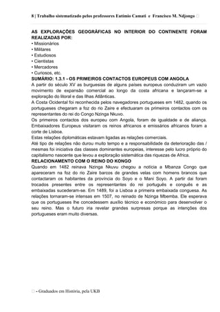 8 | Trabalho sistematizado pelos professores Eutímio Camati e Francisco M. Ndjongo ᴥ
ᴥ- Graduados em História, pela UKB
AS EXPLORAÇÕES GEOGRÁFICAS NO INTERIOR DO CONTINENTE FORAM
REALIZADAS POR:
• Missionários
• Militares
• Estudiosos
• Cientistas
• Mercadores
• Curiosos, etc.
SUMÁRIO: 1.3.1 - OS PRIMEIROS CONTACTOS EUROPEUS COM ANGOLA
A partir do século XV as burguesias de alguns países europeus conduziram um vazio
movimento de expansão comercial ao longo da costa africana e lançaram-se a
exploração do litoral e das Ilhas Atlânticas.
A Costa Ocidental foi reconhecida pelos navegadores portugueses em 1482, quando os
portugueses chegaram a foz do rio Zaire e efectuaram os primeiros contactos com os
representantes do rei do Congo Nzinga Nkuvo.
Os primeiros contactos dos europeu com Angola, foram de igualdade e de aliança.
Embaixadores Europeus visitaram os reinos africanos e emissários africanos foram a
corte de Lisboa.
Estas relações diplomáticas estavam ligadas as relações comerciais.
Até tipo de relações não durou muito tempo e a responsabilidade da deterioração das /
mesmas foi iniciativa das classes dominantes europeias, interesse pelo lucro próprio do
capitalismo nascente que levou a exploração sistemática das riquezas de Africa.
RELACIONAMENTO COM O REINO DO KONGO
Quando em 1482 reinava Nzinga Nkuvu chegou a notícia a Mbanza Congo que
apareceram na foz do rio Zaire barcos de grandes velas com homens brancos que
contactaram os habitantes da província do Soyo e o Mani Soyo. A partir dai foram
trocados presentes entre os representantes do rei português e conguês e as
embaixadas sucederam-se. Em 1489, foi a Lisboa a primeira embaixada conguesa. As
relações tornaram-se intensas em 1507, no reinado de Nzinga Mbemba. Ele esperava
que os portugueses lhe concedessem auxílio técnico e económico para desenvolver o
seu reino. Mas o futuro iria revelar grandes surpresas porque as intenções dos
portugueses eram muito diversas.
 