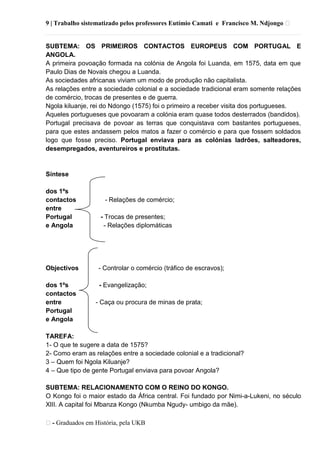 9 | Trabalho sistematizado pelos professores Eutímio Camati e Francisco M. Ndjongo ᴥ
ᴥ- Graduados em História, pela UKB
SUBTEMA: OS PRIMEIROS CONTACTOS EUROPEUS COM PORTUGAL E
ANGOLA.
A primeira povoação formada na colónia de Angola foi Luanda, em 1575, data em que
Paulo Dias de Novais chegou a Luanda.
As sociedades africanas viviam um modo de produção não capitalista.
As relações entre a sociedade colonial e a sociedade tradicional eram somente relações
de comércio, trocas de presentes e de guerra.
Ngola kiluanje, rei do Ndongo (1575) foi o primeiro a receber visita dos portugueses.
Aqueles portugueses que povoaram a colónia eram quase todos desterrados (bandidos).
Portugal precisava de povoar as terras que conquistava com bastantes portugueses,
para que estes andassem pelos matos a fazer o comércio e para que fossem soldados
logo que fosse preciso. Portugal enviava para as colónias ladrões, salteadores,
desempregados, aventureiros e prostitutas.
Síntese
dos 1ºs
contactos - Relações de comércio;
entre
Portugal - Trocas de presentes;
e Angola - Relações diplomáticas
Objectivos - Controlar o comércio (tráfico de escravos);
dos 1ºs - Evangelização;
contactos
entre - Caça ou procura de minas de prata;
Portugal
e Angola
TAREFA:
1- O que te sugere a data de 1575?
2- Como eram as relações entre a sociedade colonial e a tradicional?
3 – Quem foi Ngola Kiluanje?
4 – Que tipo de gente Portugal enviava para povoar Angola?
SUBTEMA: RELACIONAMENTO COM O REINO DO KONGO.
O Kongo foi o maior estado da África central. Foi fundado por Nimi-a-Lukeni, no século
XlII. A capital foi Mbanza Kongo (Nkumba Ngudy- umbigo da mãe).
 