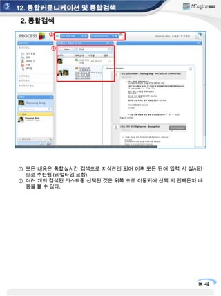 12. 통합커뮤니케이션 및 통합검색1. 통합커뮤니케이션①③②업무 아이템, 이메일, 채팅, SNS대화 모든 내용이 하나의 리스트로들어온다.받은 이메일, 채팅 내용을 첨부하여 바로 프로세스에 걸기 기능동적인 업무 참여자 추가 (소셜 친구도 추가)모든 내용은 통합실시간 검색으로 지식관리 되어 이후 모든 단어 입력 시실시간으로 추천됨 (리얼타임 코칭)