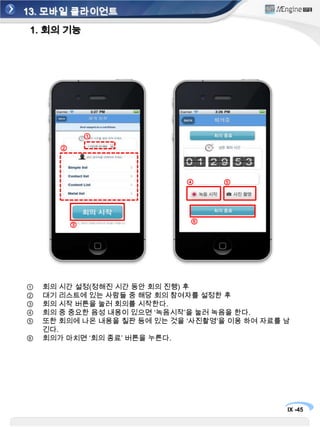 13. 모바일 클라이언트1. 회의 기능회의관리를 모바일 환경으로 진행하여 회의 시 가장 활용 성이 높은 모바일 단말(아이폰, 안드로이드 폰 등)을 활용하여 참여할 참석자를 선택하고 및 회의 내용을 기록함③①②회의관리 버튼을 클릭하여 회의 준비를 한다.‘회의 참여자’ 버튼을 누르면, 위치를 인식하여 자동으로 회의 모드에 참여 하게 한다. 여러 사람이 참여 할 경우 ‘회의 참여자’로 선택하고 대기하고 있으면 회의진행자는 자신의 단말기로 회의관리에 들어와‘회의 진행자’를 선택하여 회의 세팅을 시작한다.