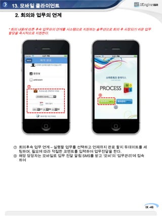 13. 모바일 클라이언트1. 회의 기능①②④⑤⑥③회의 시간 설정(정해진 시간 동안 회의 진행) 후 대기 리스트에 있는 사람들 중 해당 회의 참여자를 설정한 후회의 시작 버튼을 눌러 회의를 시작한다.회의 중 중요한 음성 내용이 있으면 ‘녹음시작’을 눌러 녹음을 한다.또한 회의에 나온 내용을 칠판 등에 있는 것을 ‘사진촬영’을 이용 하여 자료를 남긴다.회의가 마치면 ‘회의 종료’ 버튼을 누른다.