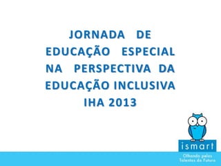 JORNADA DE
EDUCAÇÃO ESPECIAL
NA PERSPECTIVA DA
EDUCAÇÃO INCLUSIVA
IHA 2013
 