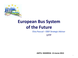 European Bus System
    of the Future
      Elios Pascual – EBSF Strategic Advisor
                      UITP




          AMTU- MANRESA 13 marzo 2013
                                               1
 