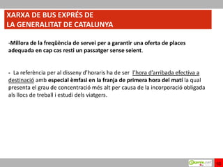 XARXA DE BUS EXPRÉS DE
LA GENERALITAT DE CATALUNYA

-Millora de la freqüència de servei per a garantir una oferta de places
adequada en cap cas resti un passatger sense seient.


- La referència per al disseny d’horaris ha de ser l’hora d’arribada efectiva a
destinació amb especial èmfasi en la franja de primera hora del matí la qual
presenta el grau de concentració més alt per causa de la incorporació obligada
als llocs de treball i estudi dels viatgers.




                                                                                  10
 
