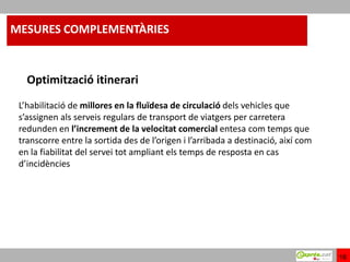 MESURES COMPLEMENTÀRIES


   Optimització itinerari
 L’habilitació de millores en la fluïdesa de circulació dels vehicles que
 s’assignen als serveis regulars de transport de viatgers per carretera
 redunden en l’increment de la velocitat comercial entesa com temps que
 transcorre entre la sortida des de l’origen i l’arribada a destinació, així com
 en la fiabilitat del servei tot ampliant els temps de resposta en cas
 d’incidències




                                                                                   16
 