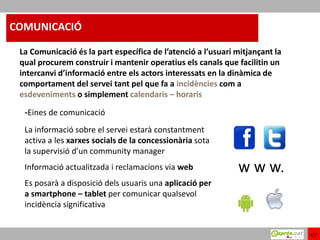 COMUNICACIÓ

 La Comunicació és la part específica de l’atenció a l’usuari mitjançant la
 qual procurem construir i mantenir operatius els canals que facilitin un
 intercanvi d’informació entre els actors interessats en la dinàmica de
 comportament del servei tant pel que fa a incidències com a
 esdeveniments o simplement calendaris – horaris

  -Eines de comunicació
  La informació sobre el servei estarà constantment
  activa a les xarxes socials de la concessionària sota
  la supervisió d’un community manager
  Informació actualitzada i reclamacions via web              w w w.
  Es posarà a disposició dels usuaris una aplicació per
  a smartphone – tablet per comunicar qualsevol
  incidència significativa


                                                                              17
 