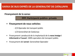 XARXA DE BUS EXPRÉS DE LA GENERALITAT DE CATALUNYA

 Finançament de la xarxa:
                    PPP: Participació publico- privada

   • Finançament de nous vehicles:
           - 2/3 Operador de transport públic
           - 1/3 Generalitat de Catalunya
   • Finançament i producció de la implantació de la nova imatge i
     informació a l’usuari: 100% operadors de transport públic.
   • Finançament del servei: Generalitat-Operador




                                                                     18
 