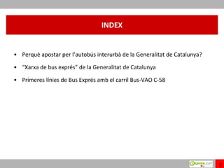 INDEX


• Perquè apostar per l’autobús interurbà de la Generalitat de Catalunya?

• “Xarxa de bus exprés” de la Generalitat de Catalunya

• Primeres línies de Bus Exprés amb el carril Bus-VAO C-58




                                                                           2
 