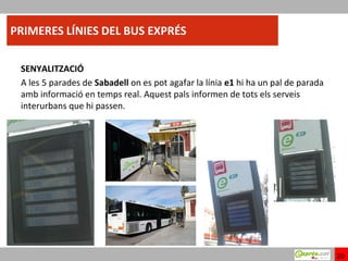PRIMERES LÍNIES DEL BUS EXPRÉS

 SENYALITZACIÓ
 A les 5 parades de Sabadell on es pot agafar la línia e1 hi ha un pal de parada
 amb informació en temps real. Aquest pals informen de tots els serveis
 interurbans que hi passen.




                                                                                   20
 