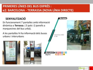 PRIMERES LÍNIES DEL BUS EXPRÉS :
e2: BARCELONA - TERRASSA (NOVA LÍNIA DIRECTE)

  SENYALITZACIÓ
En funcionament 7 pantalles amb informació
dinàmica a Terrassa. ( 5 pals i 2 panells a
marquesines del bus urbà).
A les pantalles hi ha informació dels busos
urbans i interurbans




                                                21
 