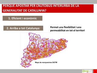 PERQUÈ APOSTAR PER L’AUTOBUS INTERURBÀ DE LA
GENERALITAT DE CATALUNYA?

   1. Eficient i econòmic


  2. Arriba a tot Catalunya:            Permet una flexibilitat i una
                                        permeabilitat en tot el territori




                        Mapa de marquesines DGTM




                                                                            3
 