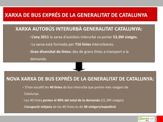 XARXA DE BUS EXPRÉS DE LA GENERALITAT DE CATALUNYA

   XARXA AUTOBÚS INTERURBÀ GENERALITAT CATALUNYA:
          - L’any 2011 la xarxa d’autobús interurbà va portar 53,3M viatges.
          - La xarxa està formada per 716 línies interurbanes.
          -Gran diversitat de línies: des de grans línies a transport a la
           demanda.



NOVA XARXA DE BUS EXPRÉS DE LA GENERALITAT DE CATALUNYA:
      - S’han escollit les 40 línies de bus interurbà que porten més viatgers de
       Catalunya.
      - Les 40 línies porten el 40% del total de la demanda (21,3M viatges)
      - L’ocupació mitjana de les 40 línies és de 30 viatgers/expedició


                                                                                   5
 