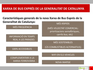 XARXA DE BUS EXPRÉS DE LA GENERALITAT DE CATALUNYA

Característiques generals de la nova Xarxa de Bus Exprés de la
Generalitat de Catalunya:                 MÉS RÀPIDS
       MÉS FREQÜÈNCIA             (MÉS VELOCITAT COMERCIAL:
                                    prioritzacions semafòriques,
                                           carrils bus, etc)
     INFORMACIÓ EN TEMPS
        REAL A LES PARADES
                                       MÉS SOSTENIBLES
                                (ÚS COMBUSTIBLES ALTERNATIUS)
       100% ACCESSIBLES

                                      WIFI EN ELS VEHICLES
     COMPLEMENTARI A LA
       XARXA FERROVIÀRIA
                                         NOVA IMATGE

                                                                   6
 