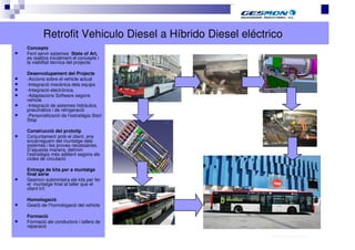 Retrofit Vehiculo Diesel a Híbrido Diesel eléctrico
Concepte
Fent servir sistemes State of Art,
es realitza inicialment el concepte i
la viabilitat tècnica del projecte.

Desenvolupament del Projecte
-Accions sobre el vehicle actual
-Integració mecànica dels equips
-Integració electrònica.
-Adaptacions Software segons
vehicle
-Integració de sistemes hidràulics,
pneumátics i de refrigeració
-Personalització de l’estratègia Start
Stop

Construcció del prototip
Conjuntament amb el client, ens
encarreguem del muntatge dels
sistemes i les proves necessàries.
D’aquesta manera, definim
l’estratègia més addient segons els
cicles de circulació

Entrega de kits per a muntatge
final sèrie
Gesmon subministra els kits per fer
el muntatge final al taller que el
client triï

Homologació
Gestió de l’homologació del vehicle

Formació
Formació als conductors i tallers de
reparació
                                                        40.70.10.V02_Präsentationsvorlage Quer EDAG
 