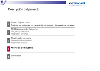 Descripción del proyecto



    Project Organization
1 Coste de las emisiones por generación de energía y transporte de personas

    EDAG Alcance del Proyecto
    Integración mecánica
2
    Integración Eléctrica

    Objetivo del proyecto
3 Reducción de emisiones
    Reducción acústica

    Ahorro de Combustible
4


    Slideshow
5



                                                                              40.70.10.V02_Präsentationsvorlage Quer EDAG
 