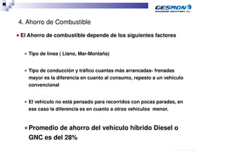4. Ahorro de Combustible
■   El Ahorro de combustible depende de los siguientes factores


     ■   Tipo de línea ( Llano, Mar-Montaña)


     ■   Tipo de conducción y tráfico cuantas más arrancadas- frenadas
         mayor es la diferencia en cuanto al consumo, repesto a un vehículo
         convencional


     ■   El vehículo no está pensado para recorridos con pocas paradas, en
         ese caso la diferencia es en cuanto a otros vehículos menor.


     ■ Promedio   de ahorro del vehículo híbrido Diesel o
         GNC es del 28%
                                                                      40.70.10.V02_Präsentationsvorlage Quer EDAG
 