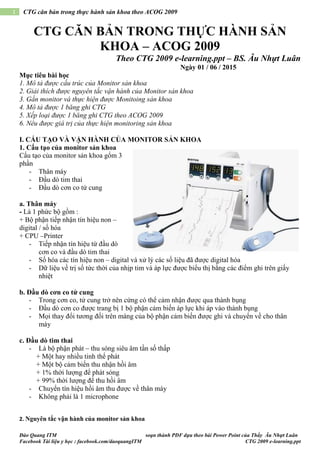 Đào Quang ITM soạn thành PDF dựa theo bài Power Point của Thầy Âu Nhựt Luân
Facebook Tài liệu y học : facebook.com/daoquangITM CTG 2009 e-learning.ppt
1 CTG căn bản trong thực hành sản khoa theo ACOG 2009
CTG CĂN BẢN TRONG THỰC HÀNH SẢN
KHOA – ACOG 2009
Theo CTG 2009 e-learning.ppt – BS. Âu Nhựt Luân
Ngày 01 / 06 / 2015
Mục tiêu bài học
1. Mô tả được cấu trúc của Monitor sản khoa
2. Giải thích được nguyên tắc vận hành của Monitor sản khoa
3. Gắn monitor và thực hiện được Monitoing sản khoa
4. Mô tả được 1 băng ghi CTG
5. Xếp loại được 1 băng ghi CTG theo ACOG 2009
6. Nêu được giá trị của thực hiện monitoring sản khoa
I. CẤU TẠO VÀ VẬN HÀNH CỦA MONITOR SẢN KHOA
1. Cấu tạo của monitor sản khoa
Cấu tạo của monitor sản khoa gổm 3
phần
- Thân máy
- Đầu dò tim thai
- Đầu dò cơn co tử cung
a. Thân máy
- Là 1 phức bộ gồm :
+ Bộ phận tiếp nhận tín hiệu non –
digital / số hóa
+ CPU –Printer
- Tiếp nhận tín hiệu từ đầu dò
cơn co và đầu dò tim thai
- Số hóa các tín hiệu non – digital và xử lý các số liệu đã được digital hóa
- Dữ liệu về trị số tức thời của nhịp tim và áp lực được biểu thị bằng các điểm ghi trên giấy
nhiệt
b. Đầu dò cơn co tử cung
- Trong cơn co, tử cung trở nên cứng có thể cảm nhận được qua thành bụng
- Đầu dò cơn co được trang bị 1 bộ phận cảm biến áp lực khi áp vào thành bụng
- Mọi thay đổi tương đối trên màng của bộ phận cảm biến được ghi và chuyển về cho thân
máy
c. Đầu dò tim thai
- Là bộ phận phát – thu sóng siêu âm tần số thấp
+ Một hay nhiều tinh thể phát
+ Một bộ cảm biến thu nhận hồi âm
+ 1% thời lượng để phát sóng
+ 99% thời lượng để thu hồi âm
- Chuyển tín hiệu hồi âm thu được về thân máy
- Không phải là 1 microphone
2. Nguyên tắc vận hành của monitor sản khoa
 