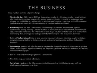 T H E B U S I N E S S
Note: numbers and rates subject to change
1. Membership dues ($20 / year or $40/year for premium members) — Premium members would get to a.) plan events for their unique purposes; b.) sponsor a page on the
site; c.) be able to post essays, press releases, etc. on HS Blog. d.) get free entry to otherwise paid events; e.) contribute to monthly newsletter (get link of project, event,
Kick Starter campaign or company website published).
2. Franchising: build out basic curriculum for HikeStorming (HS) sessions, recommended types of combinations, (hiking, running, Cross-ﬁt, etc.) how to recruit, how to use
wearable tech, recommended apps, Newsletter framework, etc. Find leaders in each major city, train and offer 50% (?) of revenue from membership dues, or charge one
fee to get started and then require 10% of revenues, thereafter…
2. Build out YouTube channel (clips of great sessions, interviews with super interesting people, best ideas, compilations using Go Pro, or similar, with great, professional
quality editing and then ﬁnd suitable sponsors).
4. Sponsorships: sponsors will offer discounts to members for their product or service (see types of sponsors below). In exchange for a yearly or monthly fee, they would get
name and link on Newsletter, HS website, T-shirt and Meetup pages.
5. Sale of T-shirts and other HS paraphernalia / memorabilia
6. Newsletter, blog and website advertisers
7. Special paid events, e.g., day hike retreats with facilitators to help individuals or groups work out challenges and brainstorm new ideas.
Note: numbers and rates subject to change
• Membership dues ($20 / year or $40/year for premium members) — Premium members would get to a.)
plan events for their unique purposes; b.) sponsor a page on the site; c.) be able to post essays, press
releases, etc. on HS Blog. d.) get free entry to otherwise paid events; e.) contribute to monthly newsletter
(get link of project, event, Kick Starter campaign or company website published).
• Franchising: build out basic curriculum for HikeStorming (HS) sessions, recommended types of
combinations, (hiking, running, Cross-ﬁt, etc.) how to recruit, how to use wearable tech, recommended
apps, Newsletter framework, etc. Find leaders in each major city, train and offer 50% (?) of revenue from
membership dues, or charge one fee to get started and then require 10% of revenues, thereafter.
• Build out YouTube channel (clips of great sessions, interviews with super interesting people, best ideas,
compilations using Go Pro, or similar, with great, professional quality editing and then ﬁnd suitable
sponsors).
• Sponsorships: sponsors will offer discounts to members for their product or service (see types of sponsors
below). In exchange for a yearly or monthly fee, they would get name and link on Newsletter, HS website,
T-shirt and Meetup pages.
• Sale of T-shirts and other HS paraphernalia / memorabilia
• Newsletter, blog and website advertisers
• Special paid events, e.g., day hike retreats with facilitators to help individuals or groups work out
challenges and brainstorm new ideas.
 