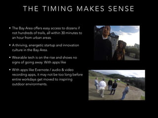 T H E T I M I N G M A K E S S E N S E
• The Bay Area offers easy access to dozens if
not hundreds of trails, all within 30 minutes to
an hour from urban areas.
• A thriving, energetic startup and innovation
culture in the Bay Area.
• Wearable tech is on the rise and shows no
signs of going away. With apps like
• With apps like Evernote / audio & video
recording apps, it may not be too long before
entire workdays get moved to inspiring
outdoor environments.
 