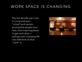 W O R K S PA C E I S C H A N G I N G
The last decade saw a rise
in co-op and even
“virtual”work spaces,
proving that people want
new, more inspiring places
to get work done –-
perhaps even changing the
very definition of what
“work” is.
 