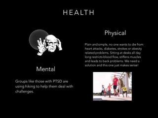 Plain and simple, no one wants to die from
heart attacks, diabetes, strokes or obesity
related problems. Sitting at desks all day
long restricts blood flow, stiffens muscles
and leads to back problems. We need a
solution and this one just makes sense!
Groups like those with PTSD are
using hiking to help them deal with
challenges.
H E A LT H
Physical
Mental
 