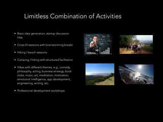 • Basic idea generation, startup discussion
hike
• Cross-fit sessions with brainstorming breaks
• Hiking / beach sessions
• Camping / hiking with structured facilitation
• Hikes with different themes, e.g., comedy,
philosophy, acting, business strategy, book
clubs, music, art, meditation, motivation,
emotional intelligence, app development,
engineering, writing, etc.
• Professional development workshops
Limitless Combination of Activities
 