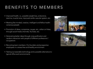 B E N E F I T S T O M E M B E R S
• Improved health, i.e., possible weight loss, endurance,
stamina, muscle tone, improved cardio-vascular system, etc.
• Meeting like-minded, creative, intelligent and fellow health-
conscious people
• Promotion of ideas, companies, causes, etc., either on hikes,
through social media channels, YouTube, etc.
• Generating better ideas through cross-pollination and
random interaction with people of different professions /
occupations
• Recruiting team members / Co-founders and prospective
employees in a stress-free and healthy environment
• Testing out wearable technology and a possible alternative to
typical office work environments
 