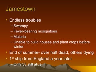 Jamestown Endless troubles Swampy Fever-bearing mosquitoes Malaria Unable to build houses and plant crops before winter End of summer- over half dead, others dying 1 st  ship from England a year later Only 38 still alive 