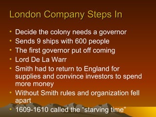 London Company Steps In Decide the colony needs a governor Sends 9 ships with 600 people The first governor put off coming Lord De La Warr Smith had to return to England for supplies and convince investors to spend more money Without Smith rules and organization fell apart 1609-1610 called the “starving time” 