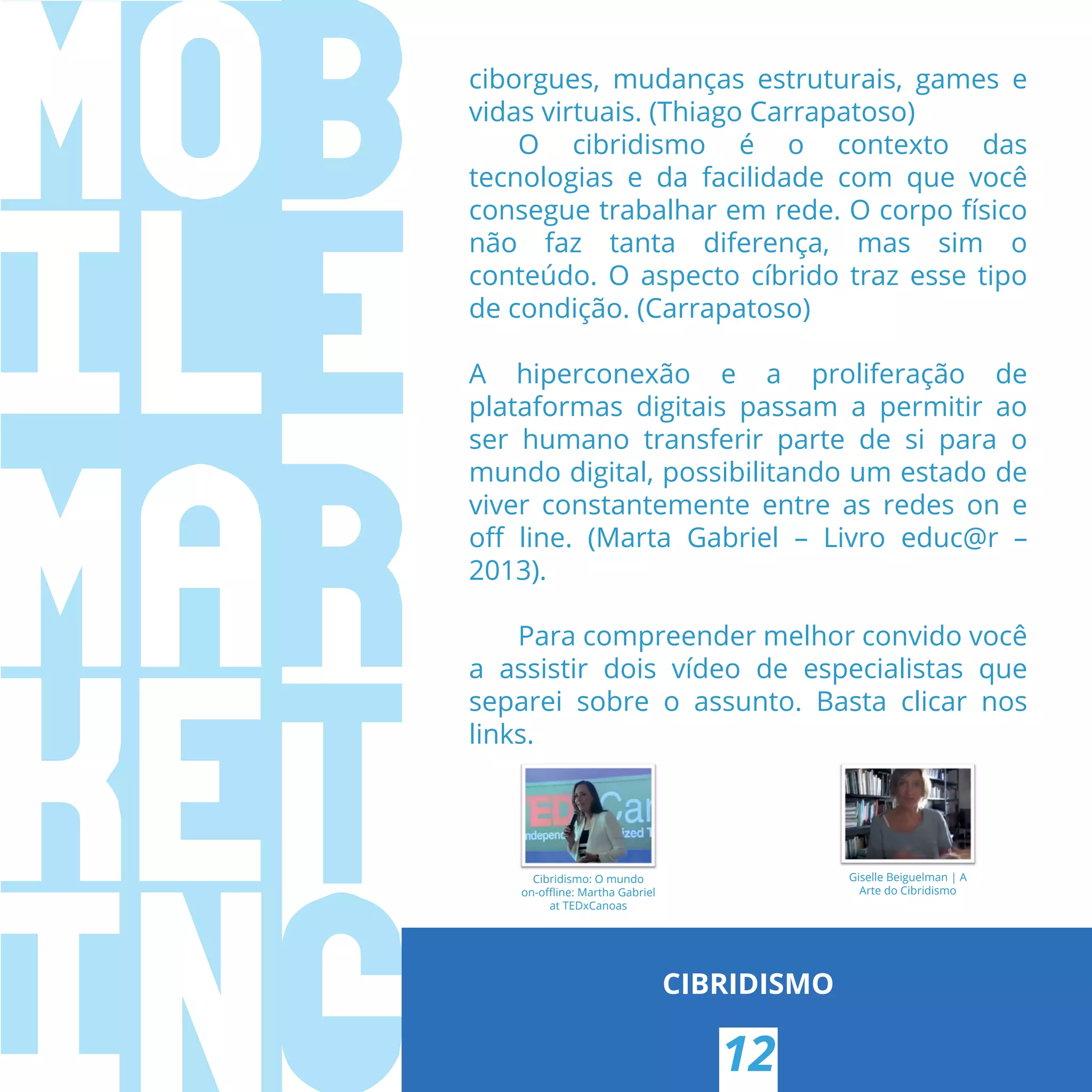ciborgues, mudanças estruturais, games e
vidas virtuais. (Thiago Carrapatoso)
O cibridismo é o contexto das
tecnologias e da facilidade com que você
consegue trabalhar em rede. O corpo físico
não faz tanta diferença, mas sim o
conteúdo. O aspecto cíbrido traz esse tipo
de condição. (Carrapatoso)
A hiperconexão e a proliferação de
plataformas digitais passam a permitir ao
ser humano transferir parte de si para o
mundo digital, possibilitando um estado de
viver constantemente entre as redes on e
oﬀ line. (Marta Gabriel – Livro educ@r –
2013).
Para compreender melhor convido você
a assistir dois vídeo de especialistas que
separei sobre o assunto. Basta clicar nos
links.
CIBRIDISMO
Cibridismo: O mundo
on-oﬄine: Martha Gabriel
at TEDxCanoas
Giselle Beiguelman | A
Arte do Cibridismo
12
 