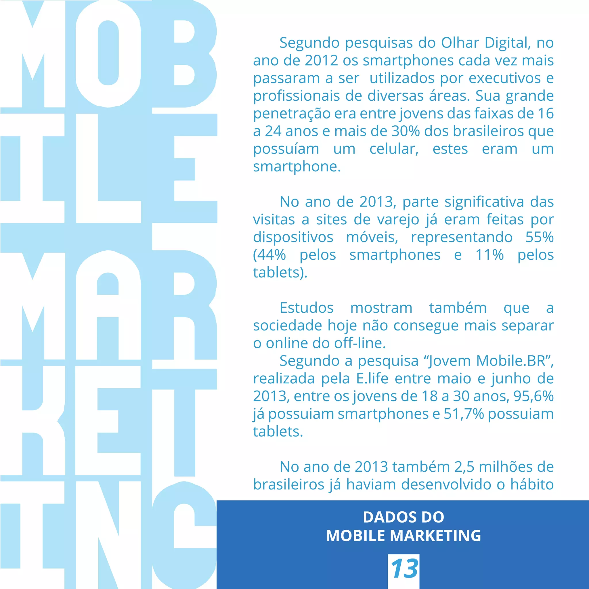 Segundo pesquisas do Olhar Digital, no
ano de 2012 os smartphones cada vez mais
passaram a ser utilizados por executivos e
proﬁssionais de diversas áreas. Sua grande
penetração era entre jovens das faixas de 16
a 24 anos e mais de 30% dos brasileiros que
possuíam um celular, estes eram um
smartphone.
No ano de 2013, parte signiﬁcativa das
visitas a sites de varejo já eram feitas por
dispositivos móveis, representando 55%
(44% pelos smartphones e 11% pelos
tablets).
Estudos mostram também que a
sociedade hoje não consegue mais separar
o online do oﬀ-line.
Segundo a pesquisa “Jovem Mobile.BR”,
realizada pela E.life entre maio e junho de
2013, entre os jovens de 18 a 30 anos, 95,6%
já possuiam smartphones e 51,7% possuiam
tablets.
No ano de 2013 também 2,5 milhões de
brasileiros já haviam desenvolvido o hábito
DADOS DO
MOBILE MARKETING
13
 