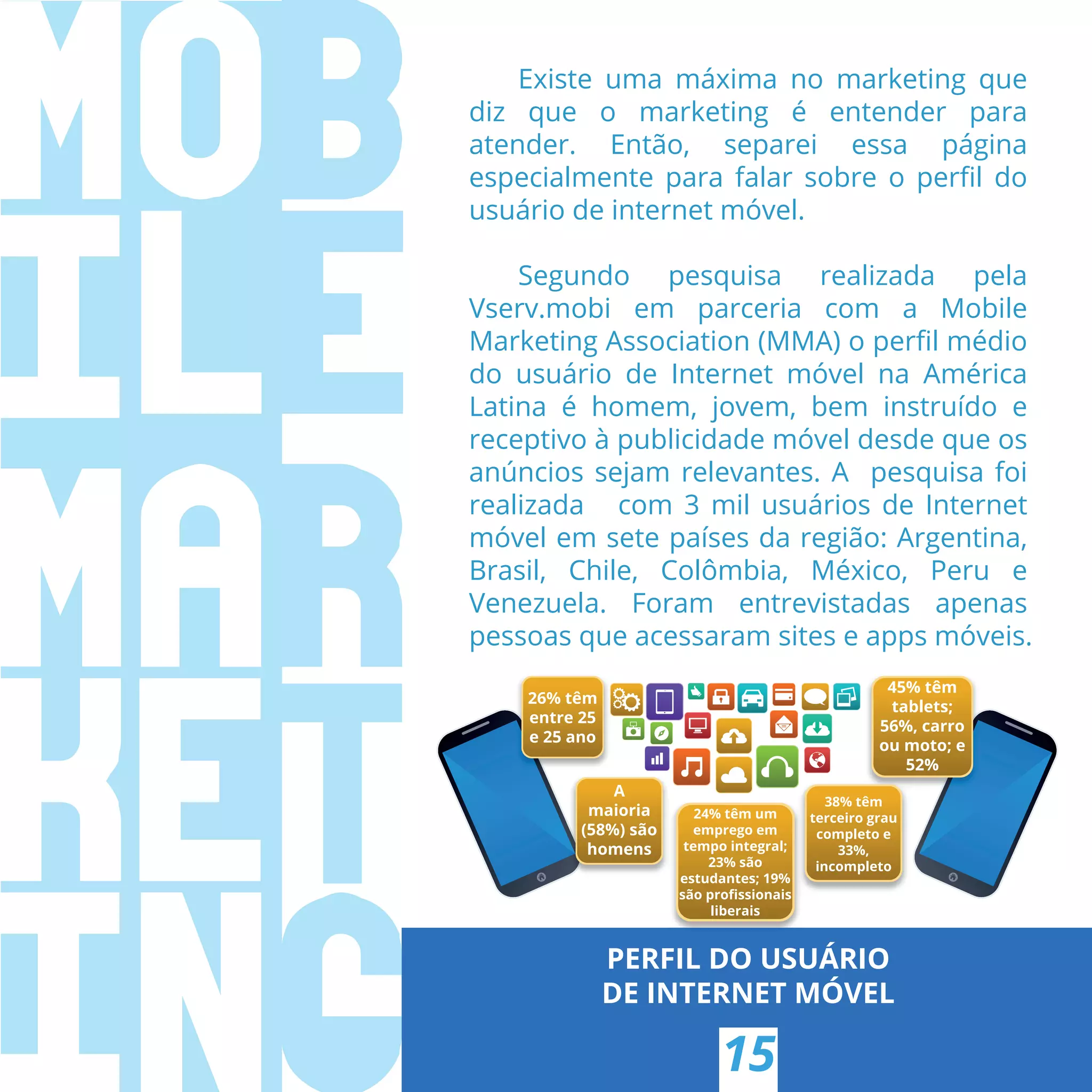 PERFIL DO USUÁRIO
DE INTERNET MÓVEL
15
Existe uma máxima no marketing que
diz que o marketing é entender para
atender. Então, separei essa página
especialmente para falar sobre o perﬁl do
usuário de internet móvel.
Segundo pesquisa realizada pela
Vserv.mobi em parceria com a Mobile
Marketing Association (MMA) o perﬁl médio
do usuário de Internet móvel na América
Latina é homem, jovem, bem instruído e
receptivo à publicidade móvel desde que os
anúncios sejam relevantes. A pesquisa foi
realizada com 3 mil usuários de Internet
móvel em sete países da região: Argentina,
Brasil, Chile, Colômbia, México, Peru e
Venezuela. Foram entrevistadas apenas
pessoas que acessaram sites e apps móveis.
26% têm
entre 25
e 25 ano
A
maioria
(58%) são
homens
24% têm um
emprego em
tempo integral;
23% são
estudantes; 19%
são proﬁssionais
liberais
45% têm
tablets;
56%, carro
ou moto; e
52%
38% têm
terceiro grau
completo e
33%,
incompleto
 