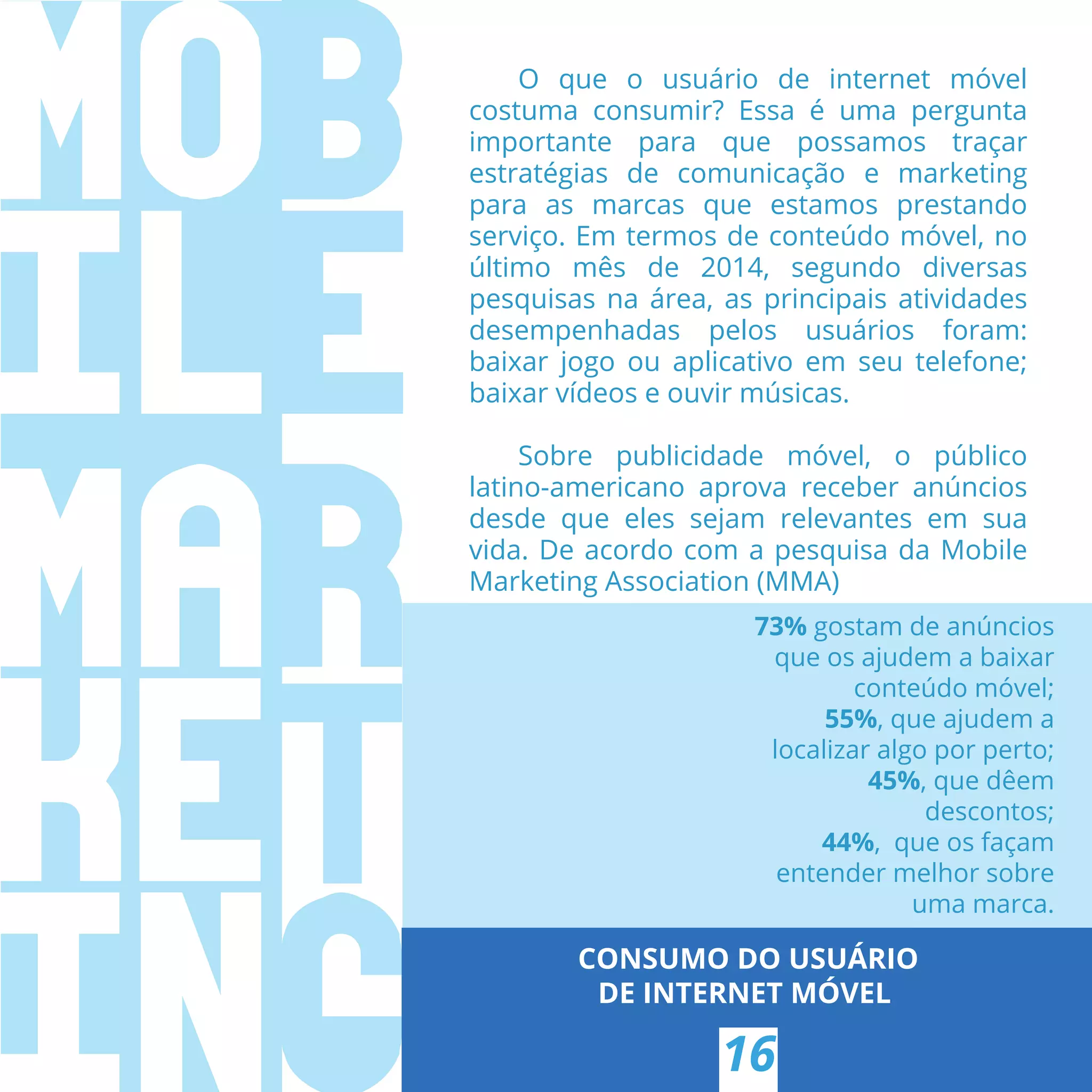 CONSUMO DO USUÁRIO
DE INTERNET MÓVEL
16
O que o usuário de internet móvel
costuma consumir? Essa é uma pergunta
importante para que possamos traçar
estratégias de comunicação e marketing
para as marcas que estamos prestando
serviço. Em termos de conteúdo móvel, no
último mês de 2014, segundo diversas
pesquisas na área, as principais atividades
desempenhadas pelos usuários foram:
baixar jogo ou aplicativo em seu telefone;
baixar vídeos e ouvir músicas.
Sobre publicidade móvel, o público
latino-americano aprova receber anúncios
desde que eles sejam relevantes em sua
vida. De acordo com a pesquisa da Mobile
Marketing Association (MMA)
73% gostam de anúncios
que os ajudem a baixar
conteúdo móvel;
55%, que ajudem a
localizar algo por perto;
45%, que dêem
descontos;
44%,  que os façam
entender melhor sobre
uma marca.
 