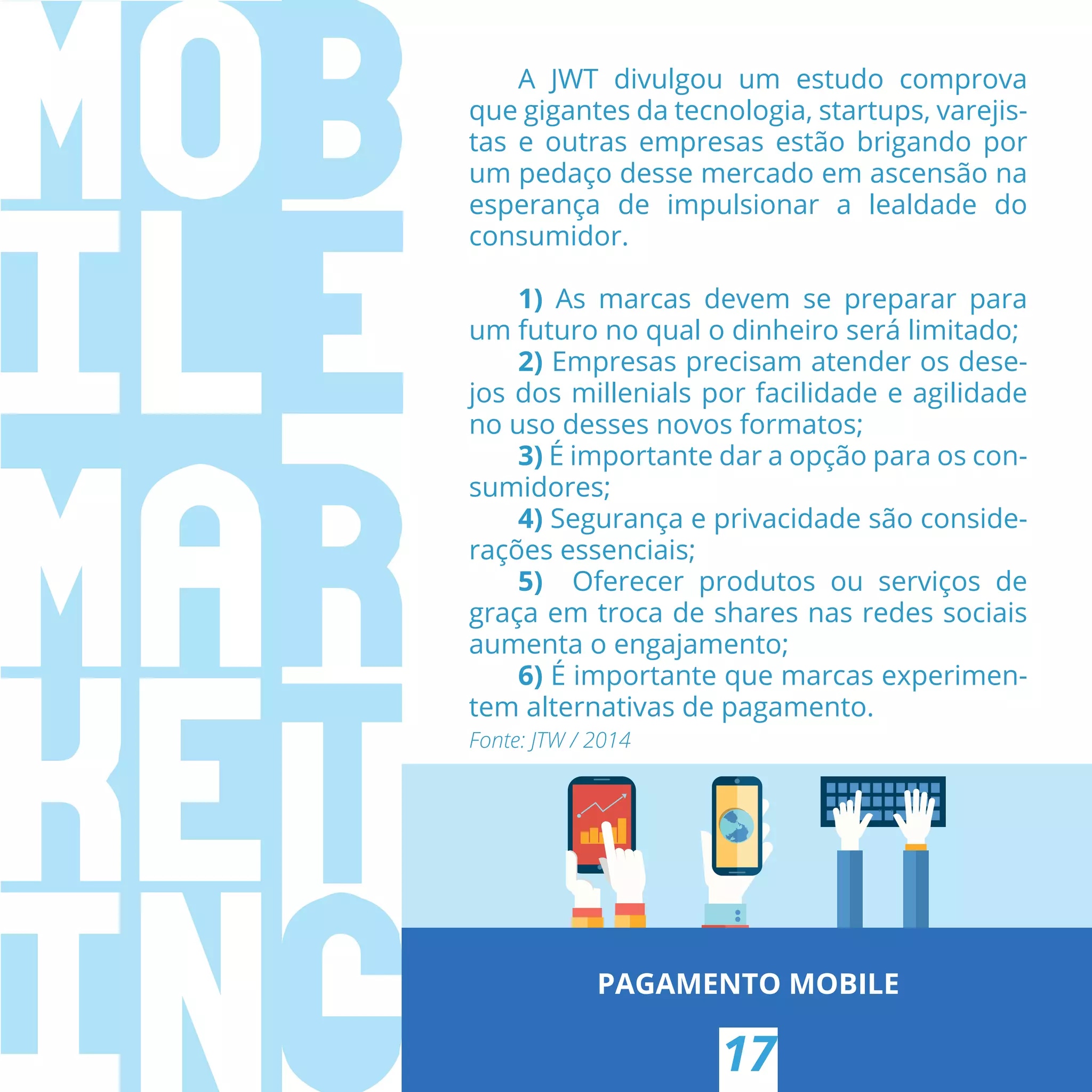 PAGAMENTO MOBILE
17
A JWT divulgou um estudo comprova
que gigantes da tecnologia, startups, varejis-
tas e outras empresas estão brigando por
um pedaço desse mercado em ascensão na
esperança de impulsionar a lealdade do
consumidor.
1)  As marcas devem se preparar para
um futuro no qual o dinheiro será limitado;
2) Empresas precisam atender os dese-
jos dos millenials por facilidade e agilidade
no uso desses novos formatos;
3) É importante dar a opção para os con-
sumidores;
4) Segurança e privacidade são conside-
rações essenciais;
5)  Oferecer produtos ou serviços de
graça em troca de shares nas redes sociais
aumenta o engajamento;
6) É importante que marcas experimen-
tem alternativas de pagamento.
Fonte: JTW / 2014
 