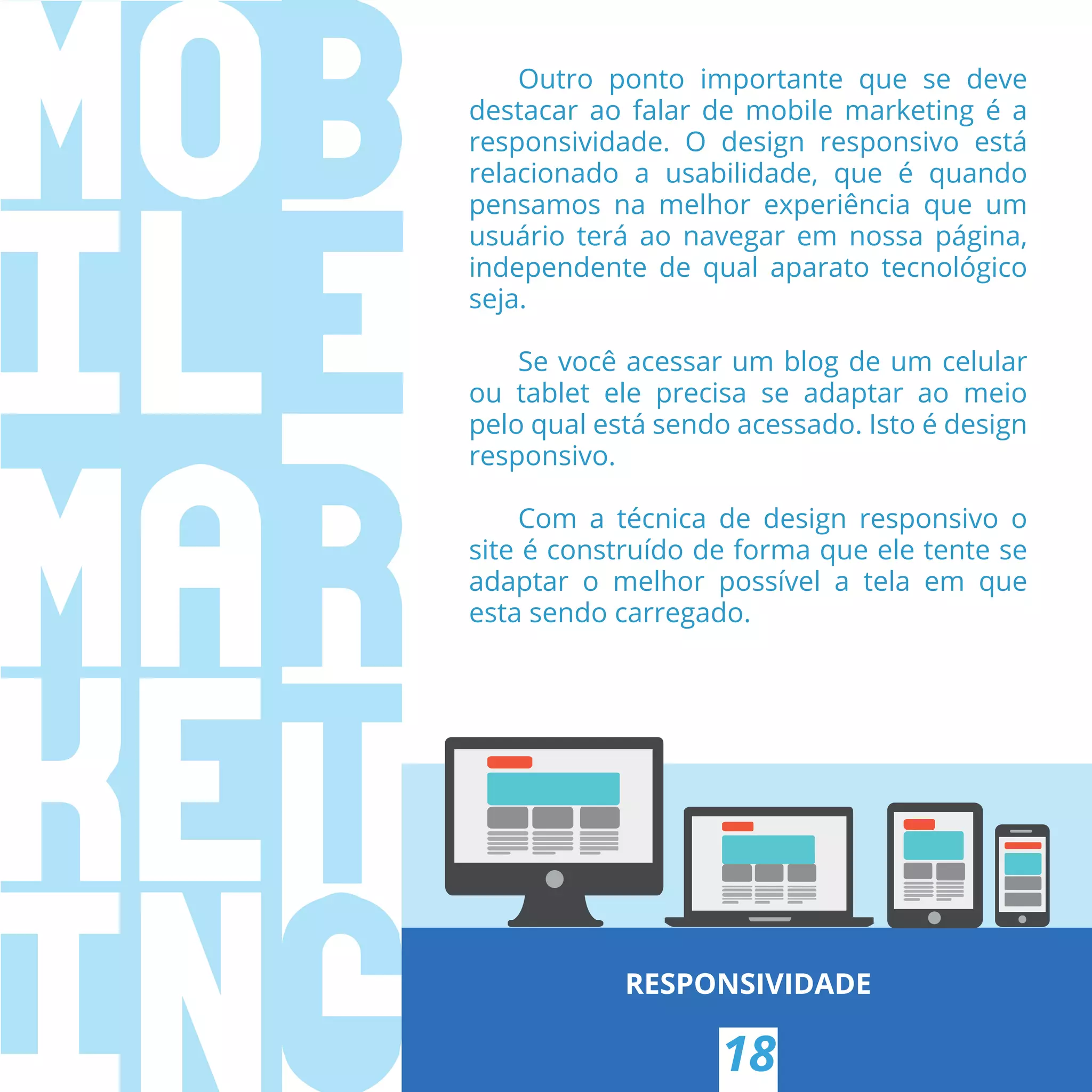 RESPONSIVIDADE
18
Outro ponto importante que se deve
destacar ao falar de mobile marketing é a
responsividade. O design responsivo está
relacionado a usabilidade, que é quando
pensamos na melhor experiência que um
usuário terá ao navegar em nossa página,
independente de qual aparato tecnológico
seja.
Se você acessar um blog de um celular
ou tablet ele precisa se adaptar ao meio
pelo qual está sendo acessado. Isto é design
responsivo.
Com a técnica de design responsivo o
site é construído de forma que ele tente se
adaptar o melhor possível a tela em que
esta sendo carregado.
 