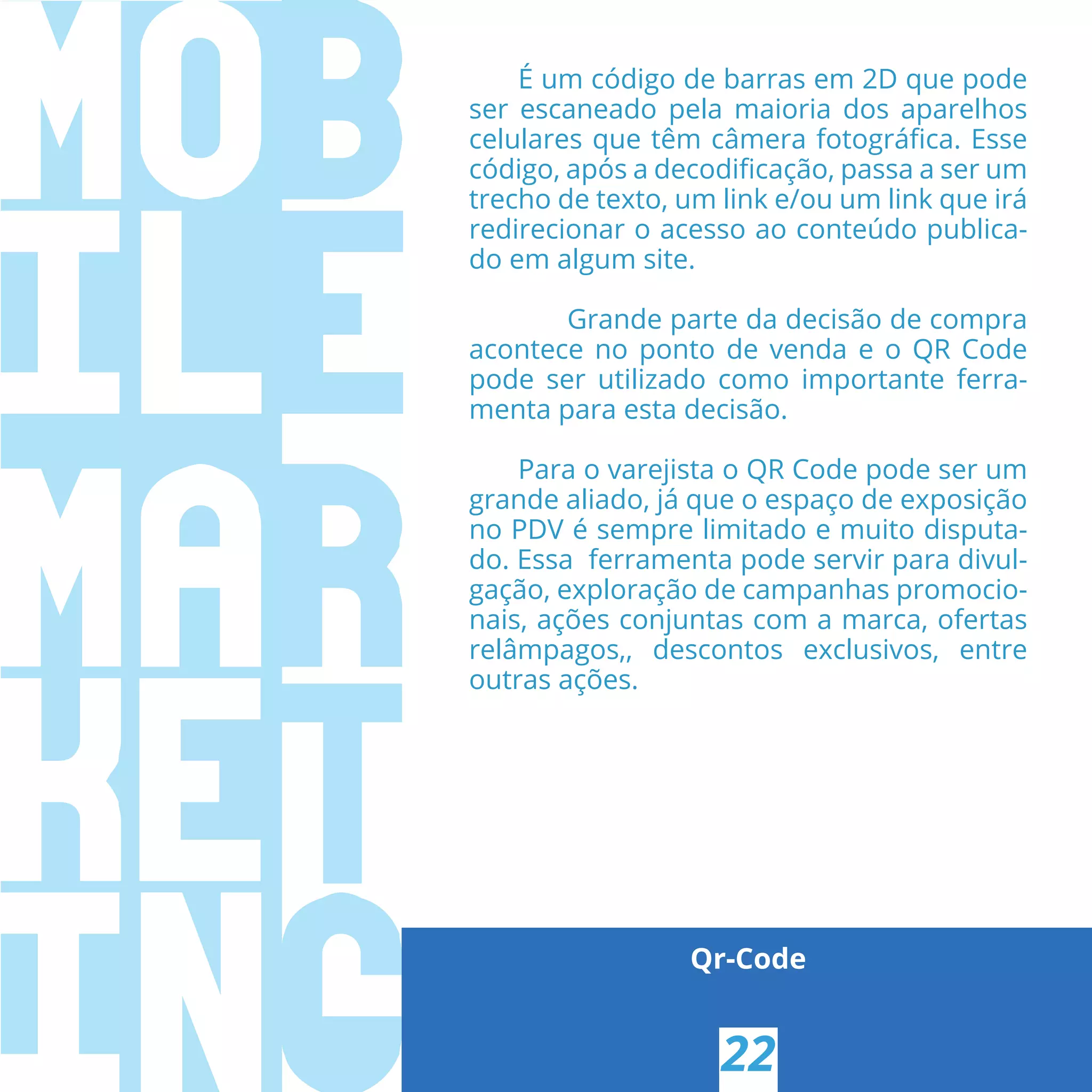 Qr-Code
É um código de barras em 2D que pode
ser escaneado pela maioria dos aparelhos
celulares que têm câmera fotográﬁca. Esse
código, após a decodiﬁcação, passa a ser um
trecho de texto, um link e/ou um link que irá
redirecionar o acesso ao conteúdo publica-
do em algum site.
Grande parte da decisão de compra
acontece no ponto de venda e o QR Code
pode ser utilizado como importante ferra-
menta para esta decisão.
Para o varejista o QR Code pode ser um
grande aliado, já que o espaço de exposição
no PDV é sempre limitado e muito disputa-
do. Essa ferramenta pode servir para divul-
gação, exploração de campanhas promocio-
nais, ações conjuntas com a marca, ofertas
relâmpagos,, descontos exclusivos, entre
outras ações. 
22
 