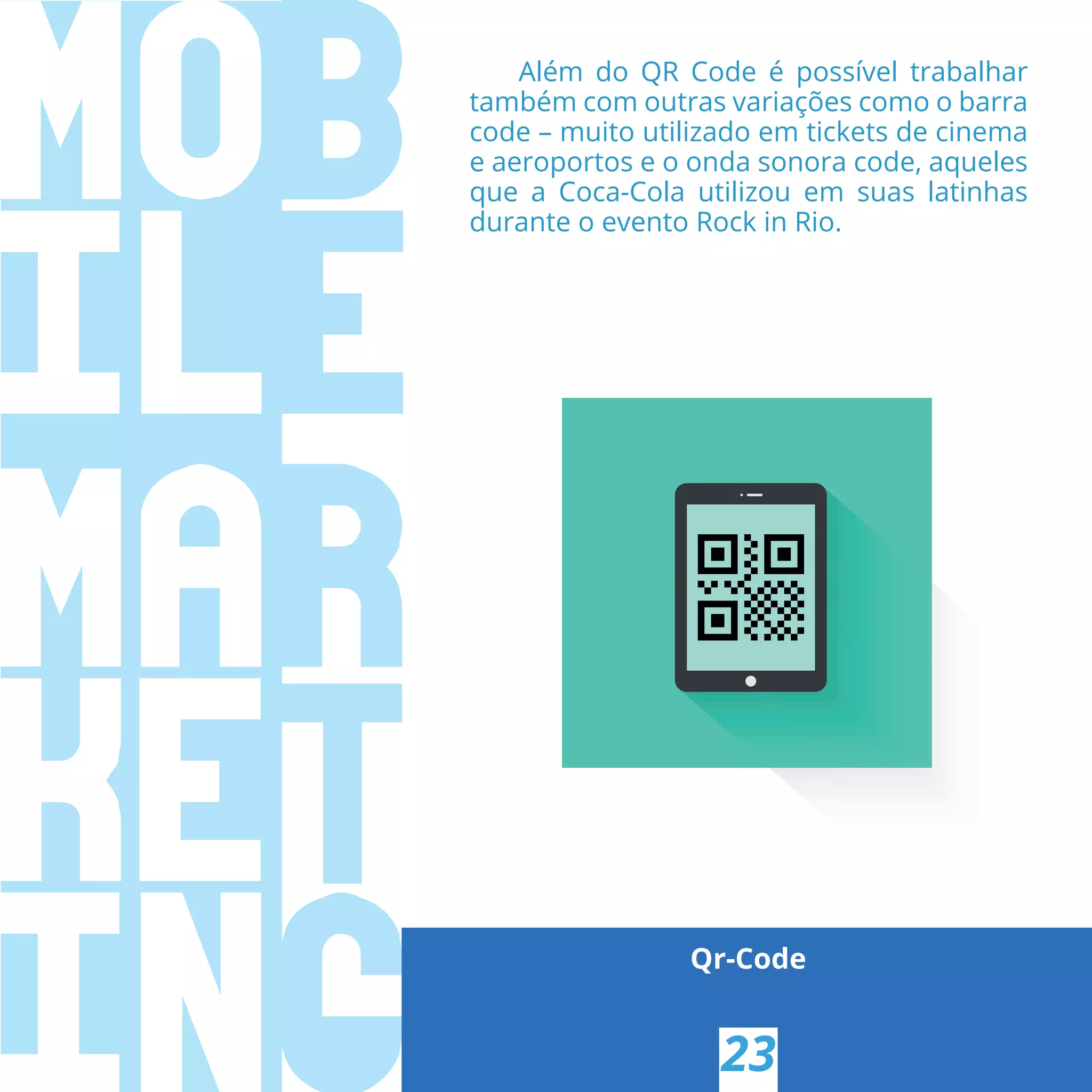 Qr-Code
23
Além do QR Code é possível trabalhar
também com outras variações como o barra
code – muito utilizado em tickets de cinema
e aeroportos e o onda sonora code, aqueles
que a Coca-Cola utilizou em suas latinhas
durante o evento Rock in Rio.
 