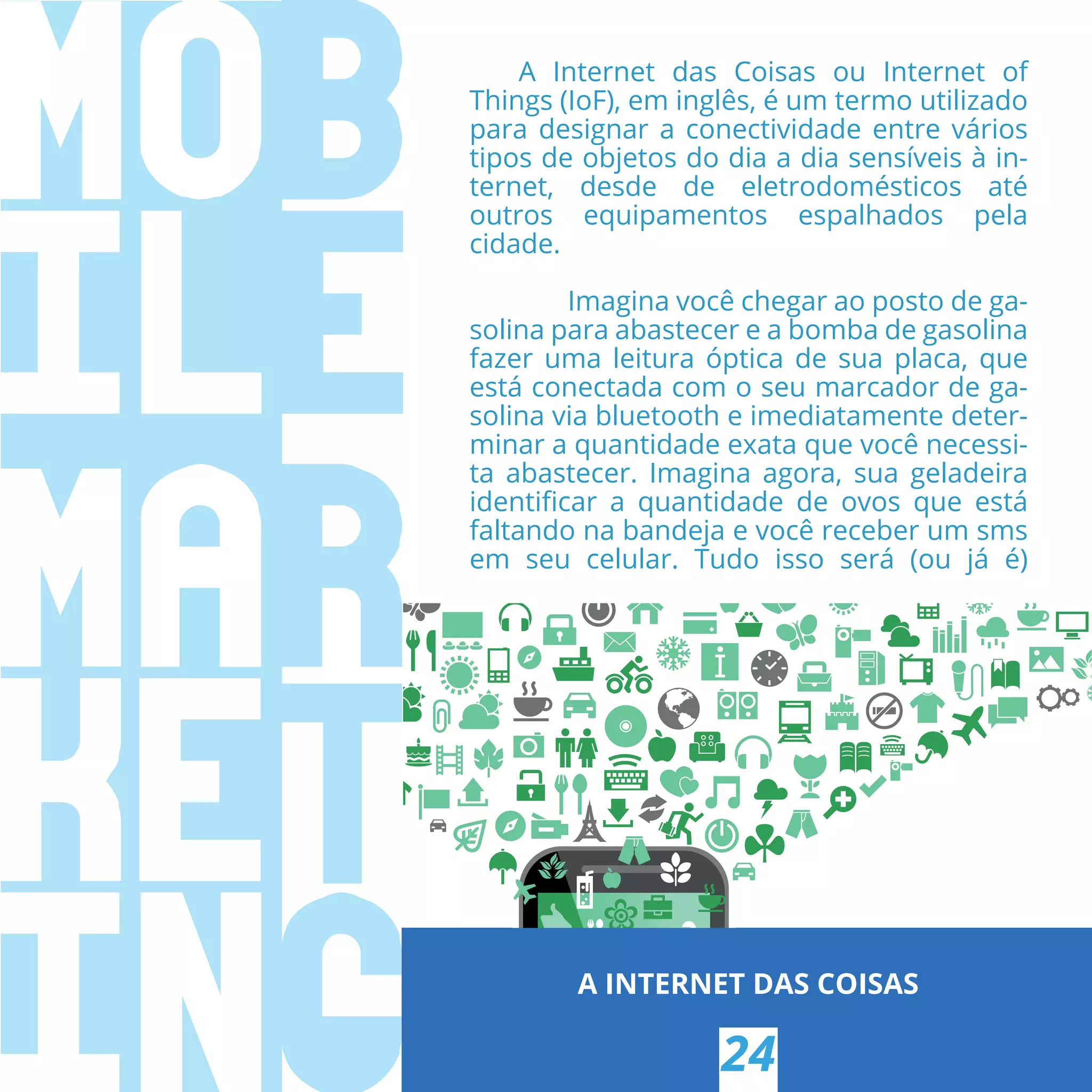 A INTERNET DAS COISAS
24
A Internet das Coisas ou Internet of
Things (IoF), em inglês, é um termo utilizado
para designar a conectividade entre vários
tipos de objetos do dia a dia sensíveis à in-
ternet, desde de eletrodomésticos até
outros equipamentos espalhados pela
cidade.
Imagina você chegar ao posto de ga-
solina para abastecer e a bomba de gasolina
fazer uma leitura óptica de sua placa, que
está conectada com o seu marcador de ga-
solina via bluetooth e imediatamente deter-
minar a quantidade exata que você necessi-
ta abastecer. Imagina agora, sua geladeira
identiﬁcar a quantidade de ovos que está
faltando na bandeja e você receber um sms
em seu celular. Tudo isso será (ou já é)
 