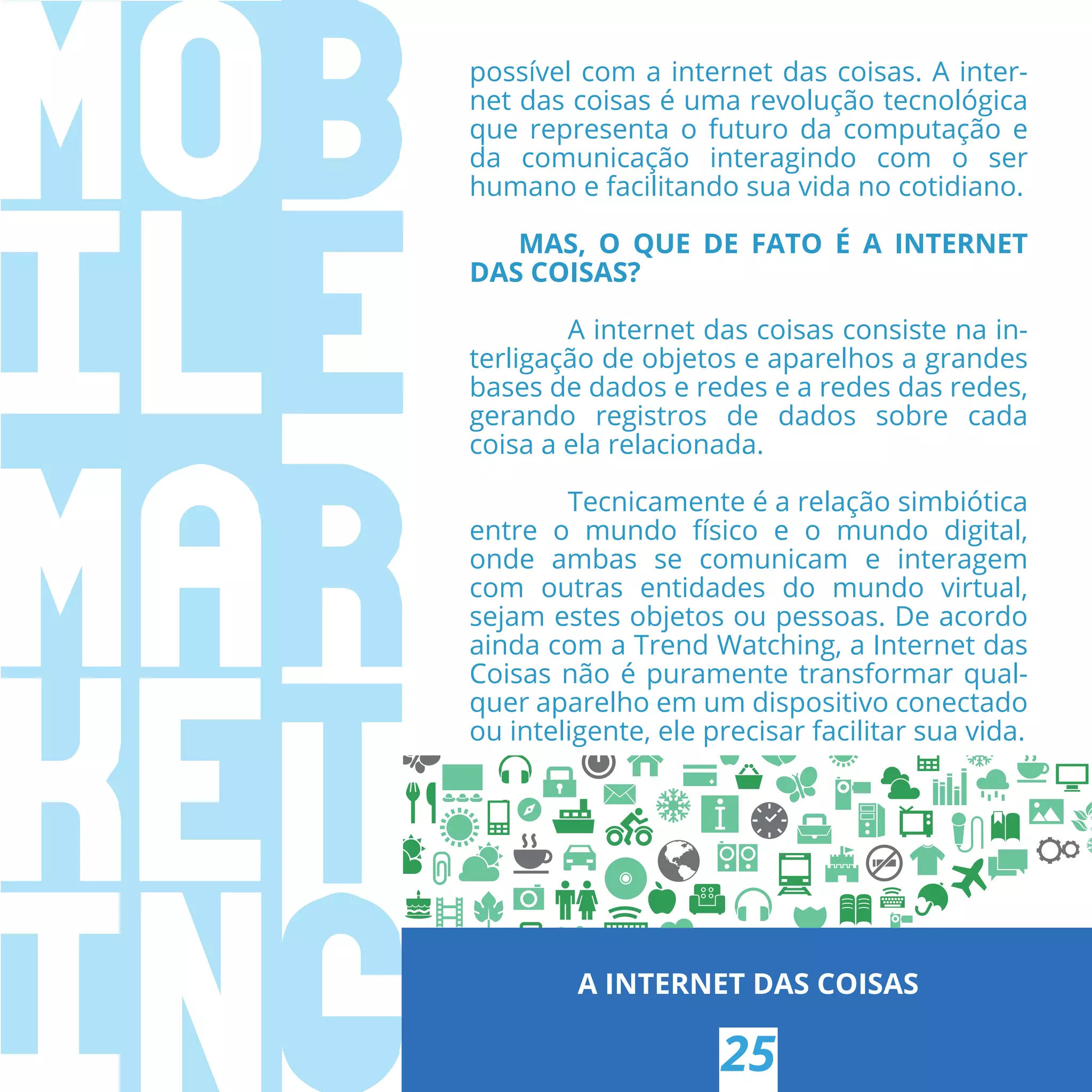 possível com a internet das coisas. A inter-
net das coisas é uma revolução tecnológica
que representa o futuro da computação e
da comunicação interagindo com o ser
humano e facilitando sua vida no cotidiano.
MAS, O QUE DE FATO É A INTERNET
DAS COISAS?
A internet das coisas consiste na in-
terligação de objetos e aparelhos a grandes
bases de dados e redes e a redes das redes,
gerando registros de dados sobre cada
coisa a ela relacionada.
Tecnicamente é a relação simbiótica
entre o mundo físico e o mundo digital,
onde ambas se comunicam e interagem
com outras entidades do mundo virtual,
sejam estes objetos ou pessoas. De acordo
ainda com a Trend Watching, a Internet das
Coisas não é puramente transformar qual-
quer aparelho em um dispositivo conectado
ou inteligente, ele precisar facilitar sua vida.
A INTERNET DAS COISAS
25
 
