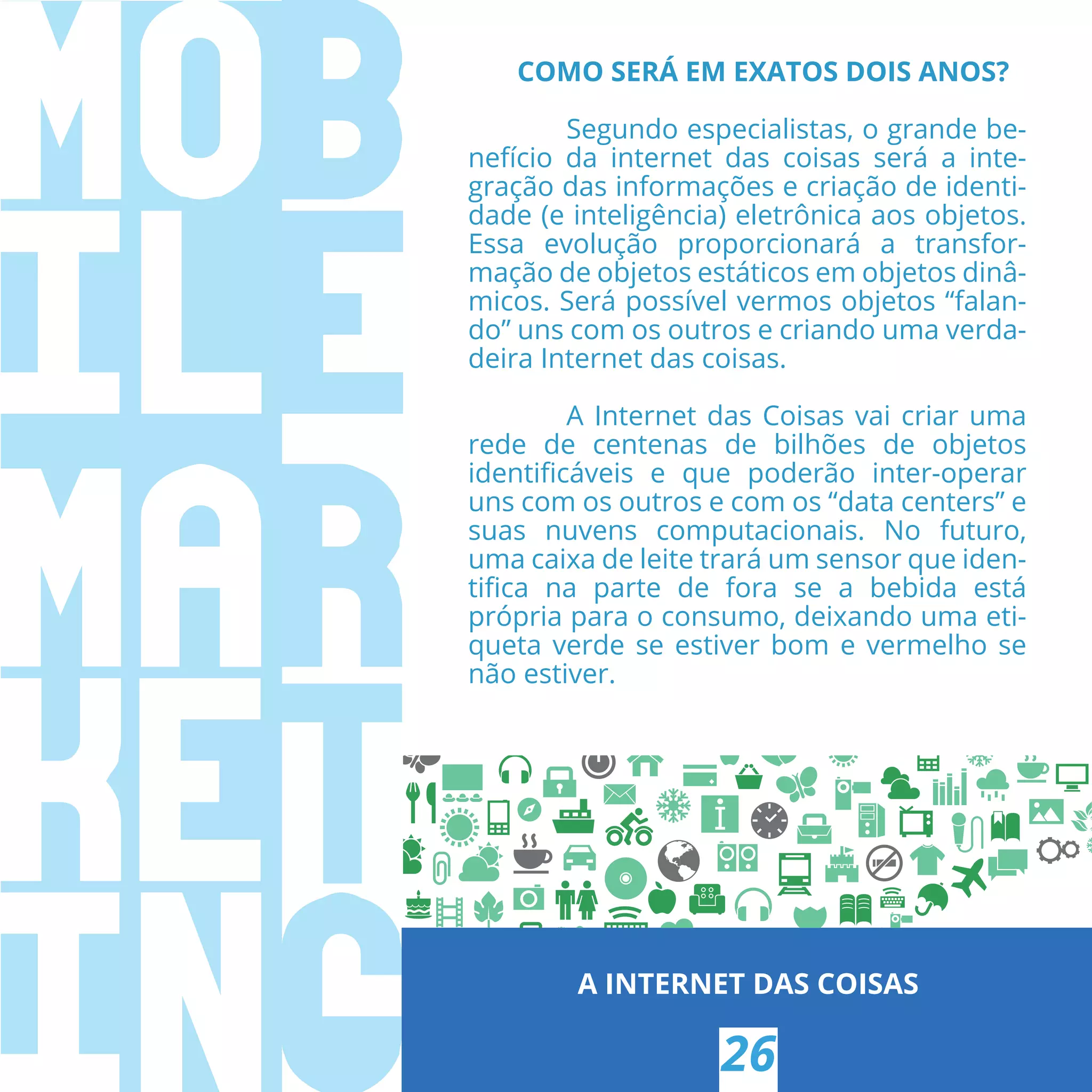 A INTERNET DAS COISAS
26
COMO SERÁ EM EXATOS DOIS ANOS?
Segundo especialistas, o grande be-
nefício da  internet  das coisas será a inte-
gração das informações e criação de identi-
dade (e inteligência) eletrônica aos objetos.
Essa evolução proporcionará a transfor-
mação de objetos estáticos em objetos dinâ-
micos. Será possível vermos objetos “falan-
do” uns com os outros e criando uma verda-
deira Internet das coisas.
A Internet das Coisas vai criar uma
rede de centenas de bilhões de objetos
identiﬁcáveis e que poderão inter-operar
uns com os outros e com os “data centers” e
suas nuvens computacionais. No futuro,
uma caixa de leite trará um sensor que iden-
tiﬁca na parte de fora se a bebida está
própria para o consumo, deixando uma eti-
queta verde se estiver bom e vermelho se
não estiver.
 