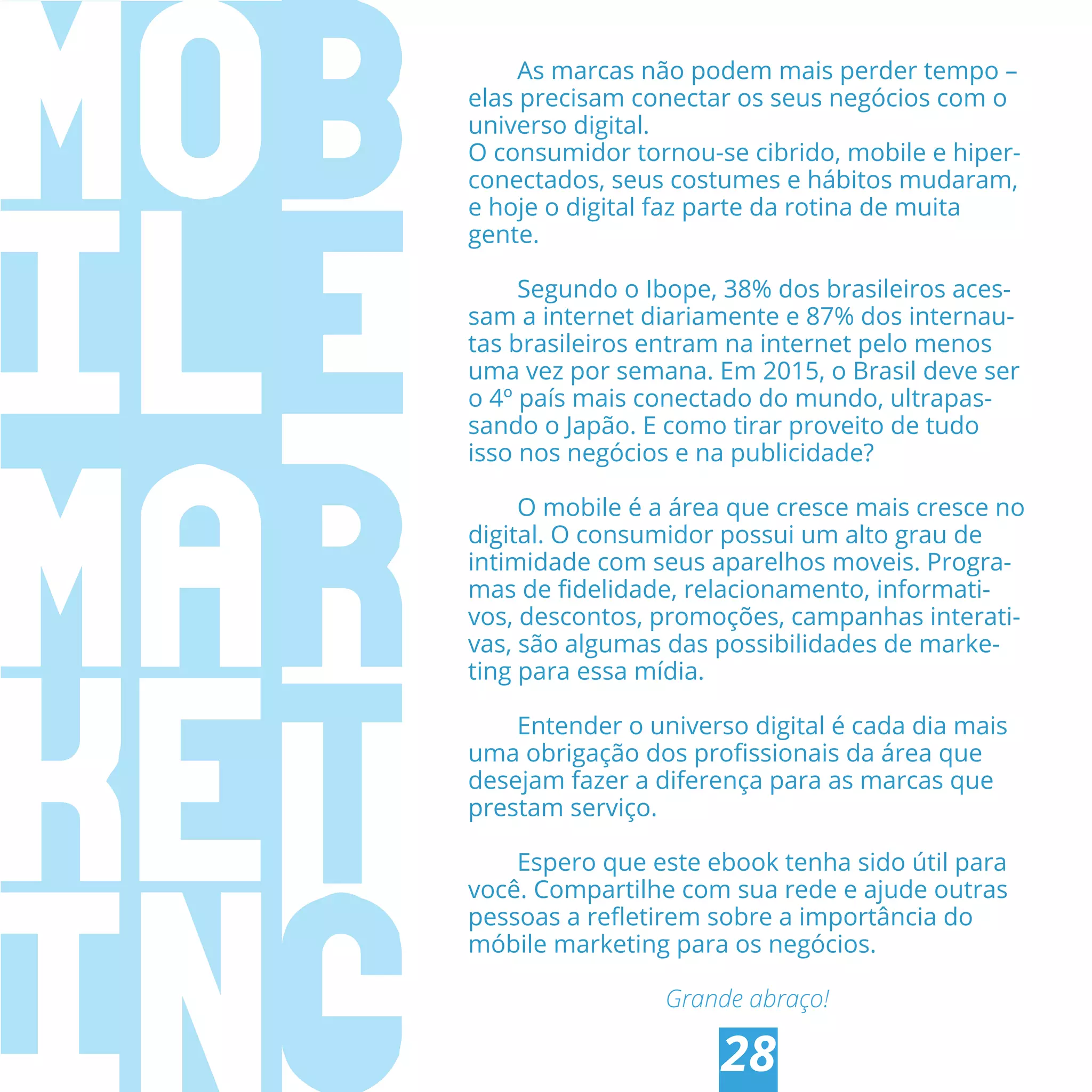 CONCLUSÃO
28
As marcas não podem mais perder tempo –
elas precisam conectar os seus negócios com o
universo digital.
O consumidor tornou-se cibrido, mobile e hiper-
conectados, seus costumes e hábitos mudaram,
e hoje o digital faz parte da rotina de muita
gente.
Segundo o Ibope, 38% dos brasileiros aces-
sam a internet diariamente e 87% dos internau-
tas brasileiros entram na internet pelo menos
uma vez por semana. Em 2015, o Brasil deve ser
o 4º país mais conectado do mundo, ultrapas-
sando o Japão. E como tirar proveito de tudo
isso nos negócios e na publicidade?
O mobile é a área que cresce mais cresce no
digital. O consumidor possui um alto grau de
intimidade com seus aparelhos moveis. Progra-
mas de ﬁdelidade, relacionamento, informati-
vos, descontos, promoções, campanhas interati-
vas, são algumas das possibilidades de marke-
ting para essa mídia.
Entender o universo digital é cada dia mais
uma obrigação dos proﬁssionais da área que
desejam fazer a diferença para as marcas que
prestam serviço.
Espero que este ebook tenha sido útil para
você. Compartilhe com sua rede e ajude outras
pessoas a reﬂetirem sobre a importância do
móbile marketing para os negócios.
Grande abraço!
 